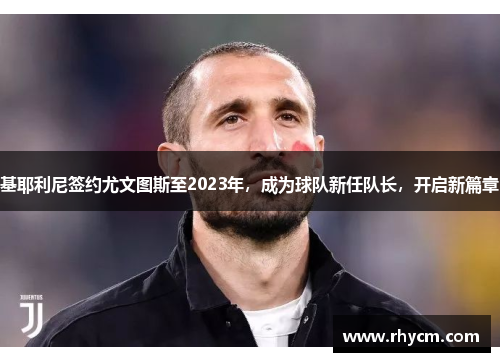 基耶利尼签约尤文图斯至2023年，成为球队新任队长，开启新篇章