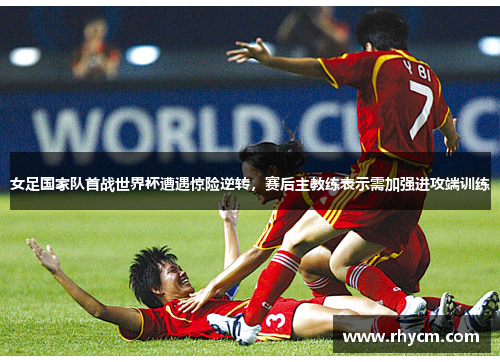 女足国家队首战世界杯遭遇惊险逆转，赛后主教练表示需加强进攻端训练