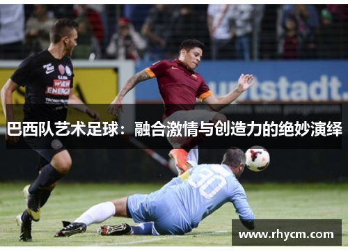巴西队艺术足球：融合激情与创造力的绝妙演绎