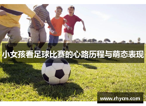 小女孩看足球比赛的心路历程与萌态表现