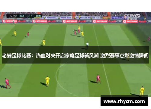老婆足球比赛：热血对决开启家庭足球新风潮 激烈赛事点燃激情瞬间